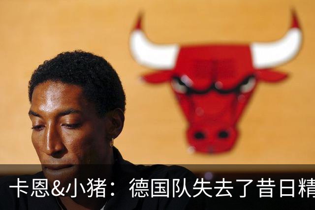 卡恩&小猪：德国队失去了昔日精神属性，球员需承担更多责任